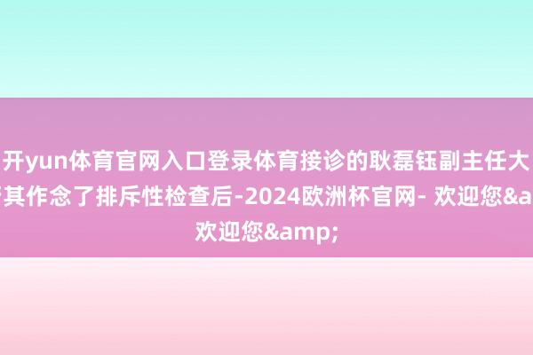 开yun体育官网入口登录体育接诊的耿磊钰副主任大夫帮其作念了排斥性检查后-2024欧洲杯官网- 欢迎您&