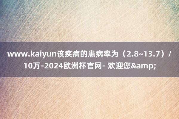 www.kaiyun该疾病的患病率为（2.8~13.7）/10万-2024欧洲杯官网- 欢迎您&