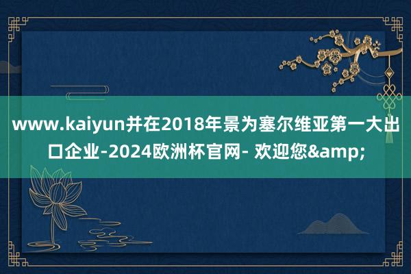 www.kaiyun并在2018年景为塞尔维亚第一大出口企业-2024欧洲杯官网- 欢迎您&