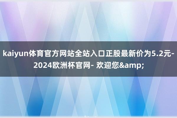 kaiyun体育官方网站全站入口正股最新价为5.2元-2024欧洲杯官网- 欢迎您&