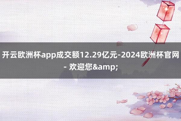 开云欧洲杯app成交额12.29亿元-2024欧洲杯官网- 欢迎您&