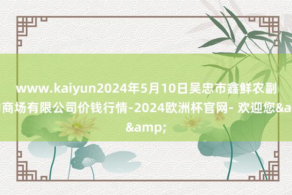 www.kaiyun2024年5月10日吴忠市鑫鲜农副产物商场有限公司价钱行情-2024欧洲杯官网- 欢迎您&