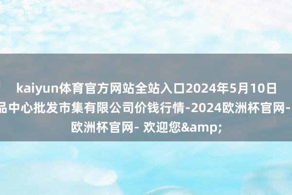 kaiyun体育官方网站全站入口2024年5月10日南昌深圳农居品中心批发市集有限公司价钱行情-2024欧洲杯官网- 欢迎您&