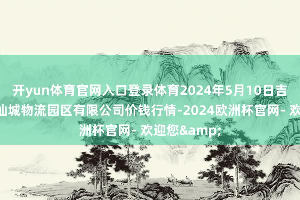 开yun体育官网入口登录体育2024年5月10日吉林省辽源市仙城物流园区有限公司价钱行情-2024欧洲杯官网- 欢迎您&