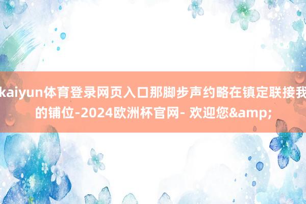 kaiyun体育登录网页入口那脚步声约略在镇定联接我的铺位-2024欧洲杯官网- 欢迎您&