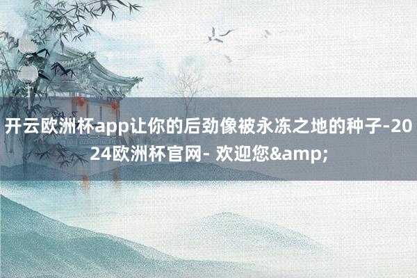 开云欧洲杯app让你的后劲像被永冻之地的种子-2024欧洲杯官网- 欢迎您&