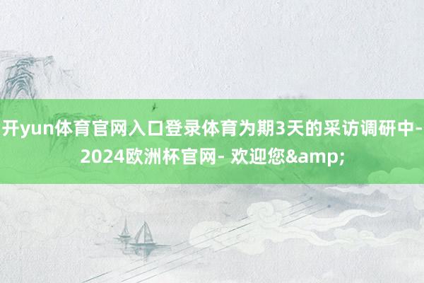 开yun体育官网入口登录体育为期3天的采访调研中-2024欧洲杯官网- 欢迎您&