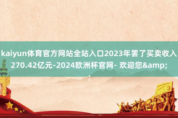 kaiyun体育官方网站全站入口2023年罢了买卖收入270.42亿元-2024欧洲杯官网- 欢迎您&