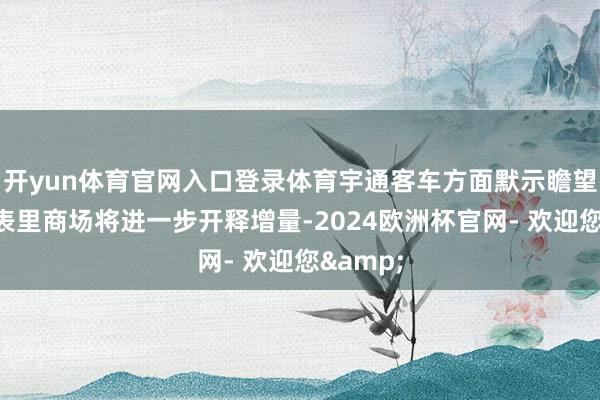 开yun体育官网入口登录体育宇通客车方面默示瞻望本年海表里商场将进一步开释增量-2024欧洲杯官网- 欢迎您&