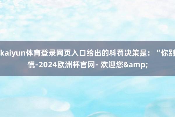 kaiyun体育登录网页入口给出的科罚决策是：“你别慌-2024欧洲杯官网- 欢迎您&