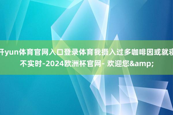 开yun体育官网入口登录体育我摄入过多咖啡因或就寝不实时-2024欧洲杯官网- 欢迎您&