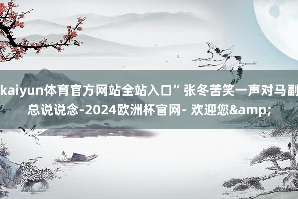 kaiyun体育官方网站全站入口”张冬苦笑一声对马副总说说念-2024欧洲杯官网- 欢迎您&