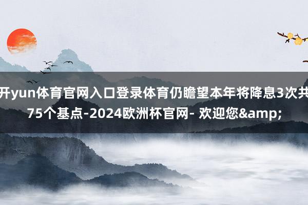 开yun体育官网入口登录体育仍瞻望本年将降息3次共75个基点-2024欧洲杯官网- 欢迎您&