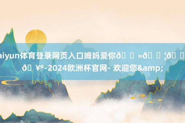 kaiyun体育登录网页入口姆妈爱你🗻👦🏻🥰-2024欧洲杯官网- 欢迎您&