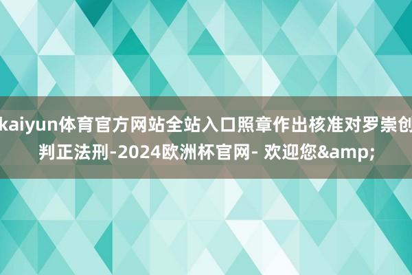 kaiyun体育官方网站全站入口照章作出核准对罗崇创判正法刑-2024欧洲杯官网- 欢迎您&