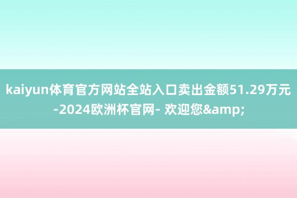 kaiyun体育官方网站全站入口卖出金额51.29万元-2024欧洲杯官网- 欢迎您&