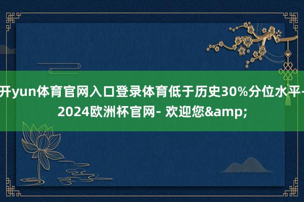 开yun体育官网入口登录体育低于历史30%分位水平-2024欧洲杯官网- 欢迎您&