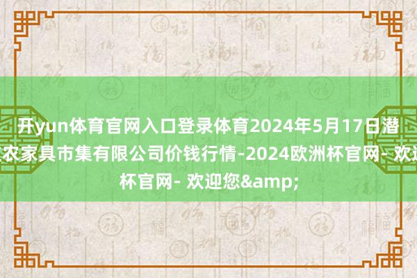 开yun体育官网入口登录体育2024年5月17日潜江市四季友农家具市集有限公司价钱行情-2024欧洲杯官网- 欢迎您&