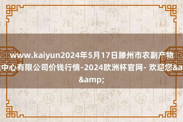 www.kaiyun2024年5月17日滕州市农副产物物流中心有限公司价钱行情-2024欧洲杯官网- 欢迎您&