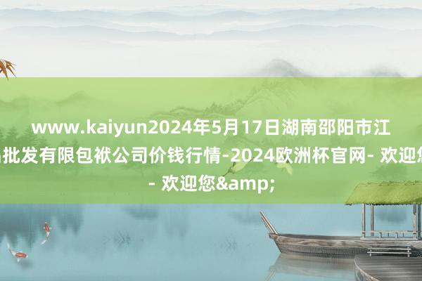 www.kaiyun2024年5月17日湖南邵阳市江北农居品批发有限包袱公司价钱行情-2024欧洲杯官网- 欢迎您&