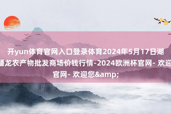 开yun体育官网入口登录体育2024年5月17日湖北鄂州市蟠龙农产物批发商场价钱行情-2024欧洲杯官网- 欢迎您&