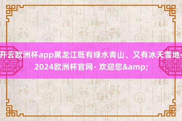 开云欧洲杯app黑龙江既有绿水青山、又有冰天雪地-2024欧洲杯官网- 欢迎您&