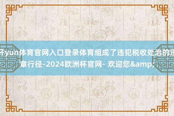 开yun体育官网入口登录体育组成了违犯税收处治的违章行径-2024欧洲杯官网- 欢迎您&