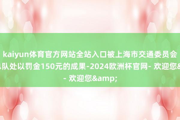 kaiyun体育官方网站全站入口被上海市交通委员会规矩总队处以罚金150元的成果-2024欧洲杯官网- 欢迎您&