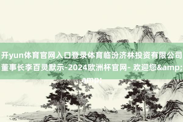 开yun体育官网入口登录体育临汾济林投资有限公司董事长李百灵默示-2024欧洲杯官网- 欢迎您&