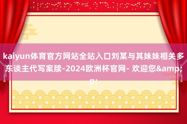 kaiyun体育官方网站全站入口刘某与其妹妹相关多东谈主代写案牍-2024欧洲杯官网- 欢迎您&