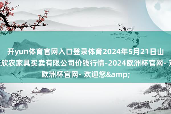 开yun体育官网入口登录体育2024年5月21日山西省晋城市绿欣农家具买卖有限公司价钱行情-2024欧洲杯官网- 欢迎您&