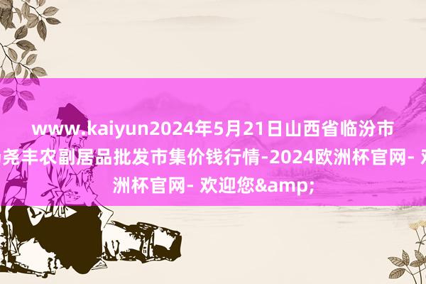 www.kaiyun2024年5月21日山西省临汾市尧齐区奶牛场尧丰农副居品批发市集价钱行情-2024欧洲杯官网- 欢迎您&