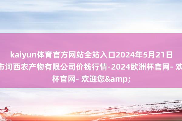 kaiyun体育官方网站全站入口2024年5月21日山西省太原市河西农产物有限公司价钱行情-2024欧洲杯官网- 欢迎您&