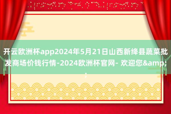 开云欧洲杯app2024年5月21日山西新绛县蔬菜批发商场价钱行情-2024欧洲杯官网- 欢迎您&