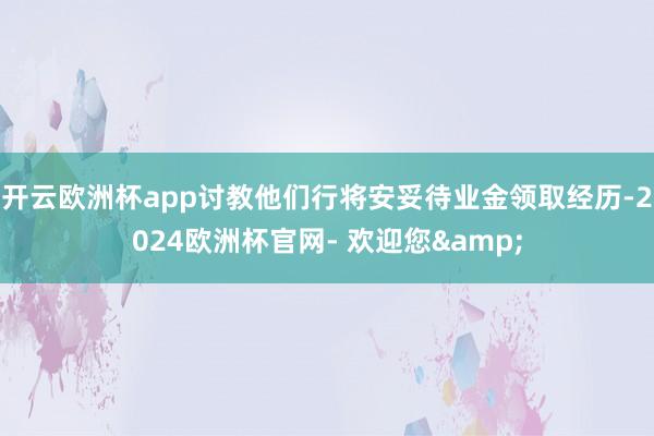 开云欧洲杯app讨教他们行将安妥待业金领取经历-2024欧洲杯官网- 欢迎您&