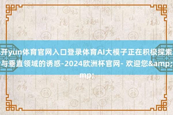 开yun体育官网入口登录体育AI大模子正在积极探索与垂直领域的诱惑-2024欧洲杯官网- 欢迎您&