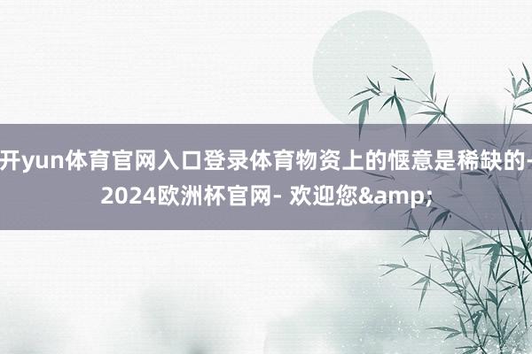 开yun体育官网入口登录体育物资上的惬意是稀缺的-2024欧洲杯官网- 欢迎您&