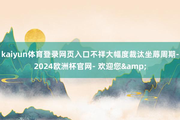 kaiyun体育登录网页入口不祥大幅度裁汰坐蓐周期-2024欧洲杯官网- 欢迎您&