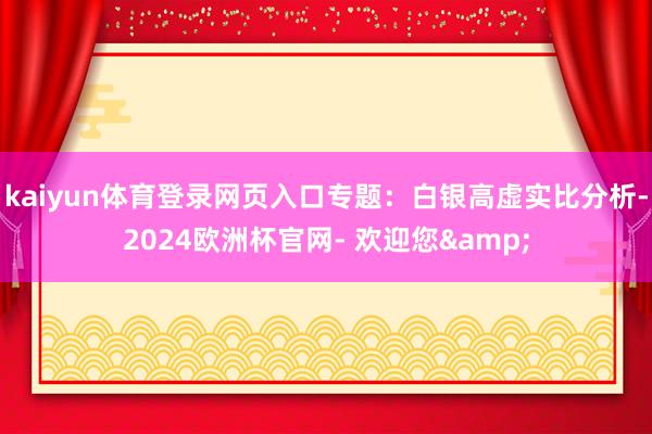 kaiyun体育登录网页入口专题：白银高虚实比分析-2024欧洲杯官网- 欢迎您&