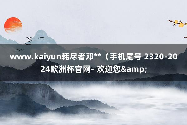 www.kaiyun耗尽者邓**（手机尾号 2320-2024欧洲杯官网- 欢迎您&