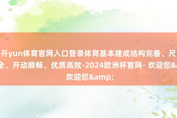 开yun体育官网入口登录体育基本建成结构完备、尺度健全、开动顺畅、优质高效-2024欧洲杯官网- 欢迎您&