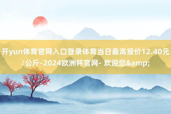 开yun体育官网入口登录体育当日最高报价12.40元/公斤-2024欧洲杯官网- 欢迎您&