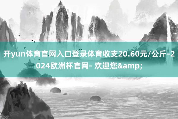 开yun体育官网入口登录体育收支20.60元/公斤-2024欧洲杯官网- 欢迎您&