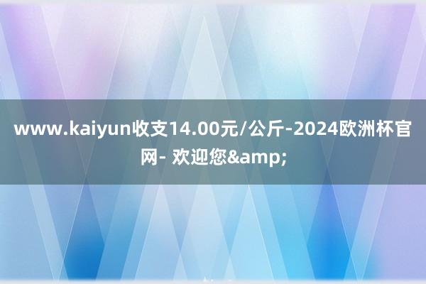 www.kaiyun收支14.00元/公斤-2024欧洲杯官网- 欢迎您&