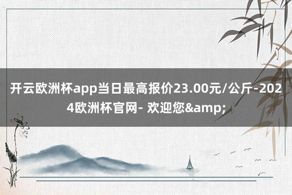 开云欧洲杯app当日最高报价23.00元/公斤-2024欧洲杯官网- 欢迎您&