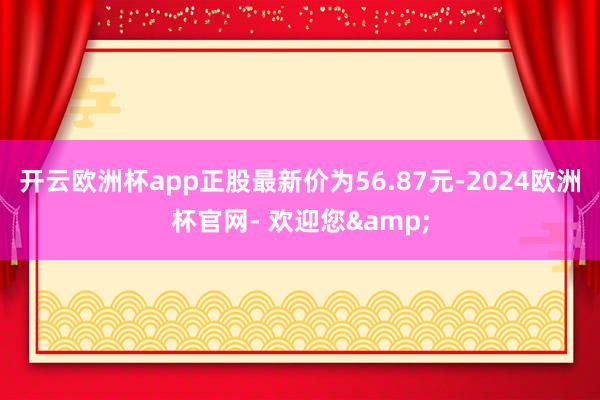 开云欧洲杯app正股最新价为56.87元-2024欧洲杯官网- 欢迎您&