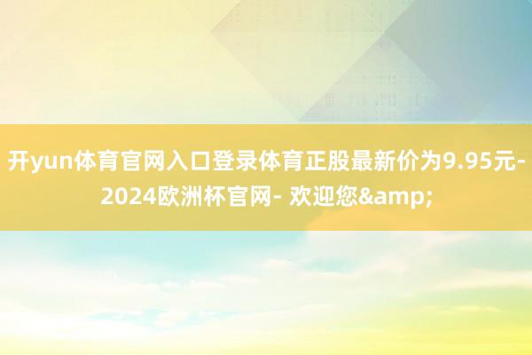 开yun体育官网入口登录体育正股最新价为9.95元-2024欧洲杯官网- 欢迎您&