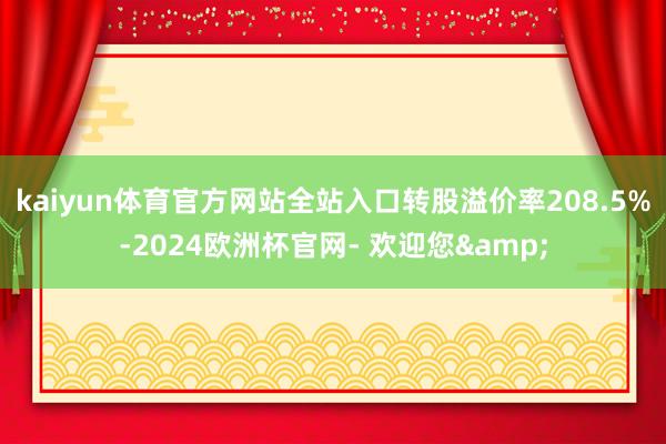 kaiyun体育官方网站全站入口转股溢价率208.5%-2024欧洲杯官网- 欢迎您&