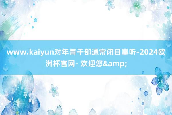 www.kaiyun对年青干部通常闭目塞听-2024欧洲杯官网- 欢迎您&