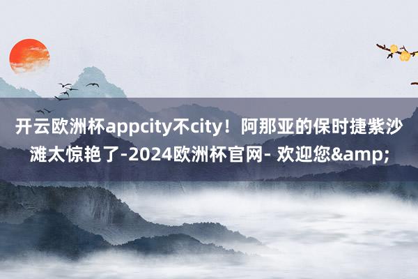 开云欧洲杯appcity不city！阿那亚的保时捷紫沙滩太惊艳了-2024欧洲杯官网- 欢迎您&